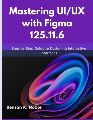Mastering UI/UX with Figma 125.11.6: Step-by-Step Guide to Designing Interactive Interfaces - Benson K Noble - cover