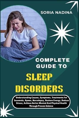 Complete Guide to Sleep Disorders: Understanding Causes, Symptoms, Treatments For Insomnia, Apnea, Narcolepsy, Restore Energy, Reduce Stress, Achieve Better Mental And Physical Health Through Proven Science - Soria Nadina - cover