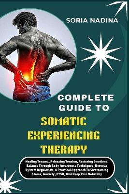 Complete Guide to Somatic Experiencing Therapy: Healing Trauma, Releasing Tension, Restoring Emotional Balance Through Body Awareness Techniques, Nervous System Regulation, A Practical Approach To Overcoming Stress, Anxiety, PTSD, And Deep Pain Naturally - Soria Nadina - cover
