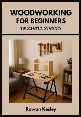 Woodworking for Beginners in Small Spaces: 25 Step-by-Step Home Projects You Can Build with Basic Tools, Scrap Wood, and a Tiny Workshop - No Experience Needed - Rowan Kesley - cover