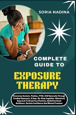 Complete Guide to Exposure Therapy: Overcome Anxiety, Phobias, PTSD, OCD Naturally Through Gradual Openness, A Step-By-Step Cognitive-Behavioral Approach To Break Fear Patterns, Build Emotional Resilience, Reclaim Confidence And Mental Freedom - Soria Nadina - cover