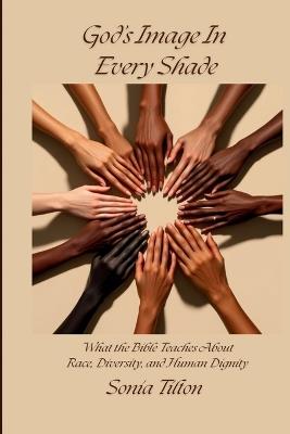 God's Image In Every Shade: What the Bible Teaches About Race, Diversity, and Human Dignity - Sonia Tilton - cover