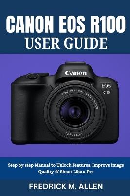 Canon EOS R100 User Guide: Step by step Manual to Unlock Features, Improve Image Quality & Shoot Like a Pro - Fredrick M Allen - cover