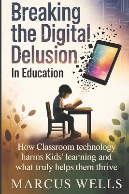 Breaking the Digital Delusion in Education: How Classroom Technology Harms Kids' Learning and What Truly Helps Them Thrive - Marcus Wells - cover