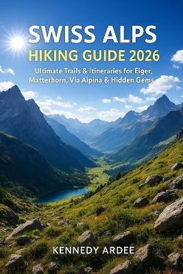 Swiss Alps Hiking Guide 2026: Ultimate Trails & Itineraries for Eiger, Matterhorn, Via Alpina & Hidden Gems - Kennedy Ardee - cover