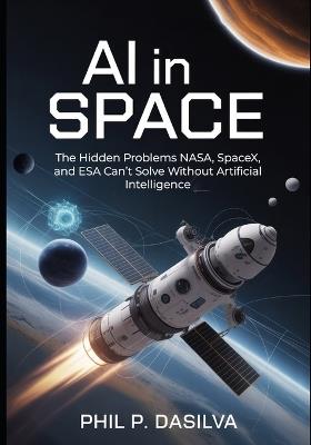 AI in Space: The Hidden Problems NASA, SpaceX, and ESA Can't Solve Without Artificial Intelligence - Phil P Dasilva - cover