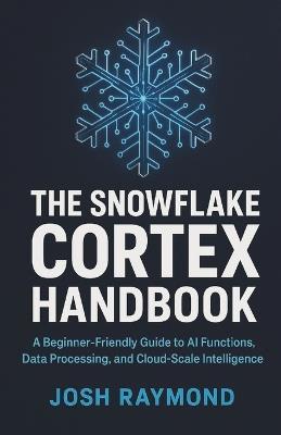 The Snowflake Cortex Handbook: A Beginner-Friendly Guide to AI Functions, Data Processing, and Cloud-Scale Intelligence - Josh Raymond - cover