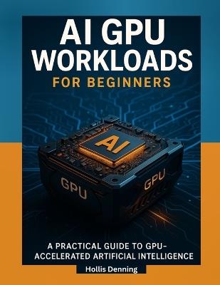 AI GPU Workloads for Beginners: A Practical Guide to Training, Running & Optimizing AI Models on Modern GPUs - Hollis Denning - cover