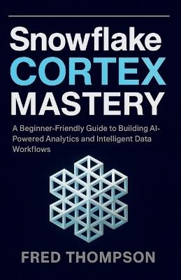Snowflake Cortex Mastery: A Beginner-Friendly Guide to Building AI-Powered Analytics and Intelligent Data Workflows - Fred Thompson - cover