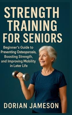 Strength Training for Seniors: Beginner's Guide to Preventing Osteoporosis, Boosting Strength, and Improving Mobility in Later Life - Dorian Jameson - cover