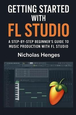 Getting Started with FL Studio: A Step-by-Step Beginner's Guide to Music Production with FL Studio - Nicholas Henges - cover