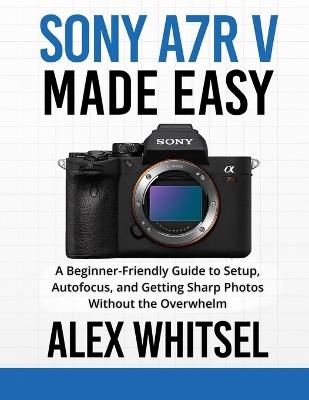 Sony a7R V Made Easy: A Beginner-Friendly Guide to Setup, Autofocus, and Getting Sharp Photos Without the Overwhelm - Alex Whitsel - cover