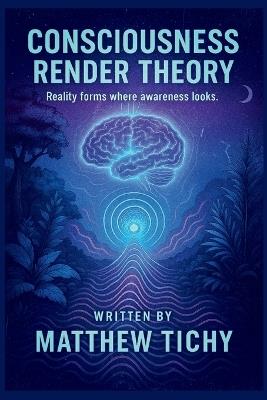 Consciousness Render Theory: Why Reality Feels Like a Game and Consciousness Is the Player - Matthew Tichy - cover