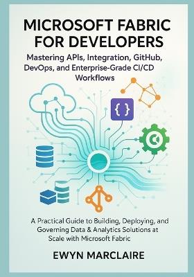 Microsoft Fabric for Developers: Mastering APIs, Integration, GitHub, DevOps, and Enterprise-Grade CI/CD Workflows: A Practical Guide to Building, Deploying, and Governing Data & Analytics Solutions - Ewyn Marclaire - cover