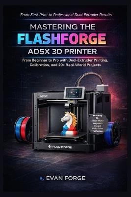 Mastering the Flashforge AD5X 3D Printer: From Beginner to Pro with Dual-Extruder Printing, Calibration, and 20+ Real-World Projects - Evan Forge - cover