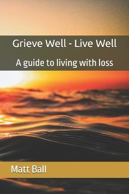 Grieve Well - Live Well: A guide to living with loss - Matthew Ball - cover