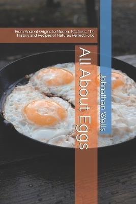 All About Eggs: From Ancient Origins to Modern Kitchens: The History and Recipes of Nature's Perfect Food - Johnathan Wells - cover