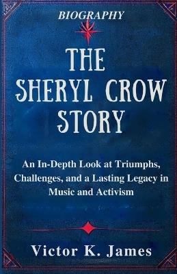 The Sheryl Crow Story: An In-Depth Look at Triumphs, Challenges, and a Lasting Legacy in Music and Activism - Victor K James - cover