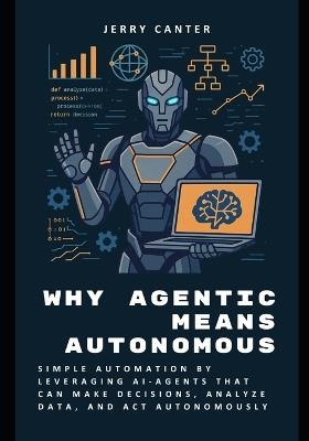 Why Agentic Means Autonomous: Simple Automation by Leveraging AI-Agents That Can Make Decisions, Analyze Data, and Act Autonomously - Jerry Canter - cover
