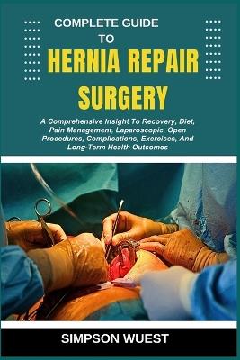 Complete Guide to Hernia Repair Surgery: A Comprehensive Insight To Recovery, Diet, Pain Management, Laparoscopic, Open Procedures, Complications, Exercises, And Long-Term Health Outcomes - Simpson Wuest - cover