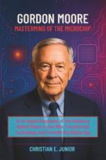 Gordon Moore MasterMind of the Microchip: An In-Depth Biography of the Visionary Behind Moore's Law Who Transformed Technology and Foretold the Digital Age
