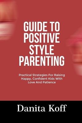 Guide to Positive Style Parenting: Practical Strategies For Raising Happy, Confident Kids With Love And Patience - Danita Koff - cover