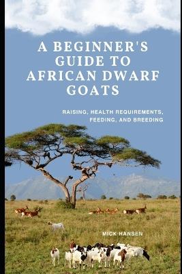 A Beginner's Guide to African Dwarf Goats: Raising, Health Requirements, Feeding, and Breeding - Mick Hansen - cover