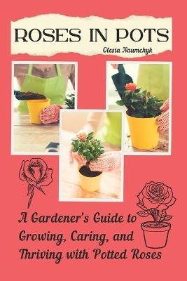 Roses in Pots: A Gardener's Guide to Growing, Caring, and Thriving with Potted Roses - Olesia Naumchyk - cover