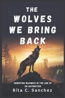 The Wolves We Bring Back: Rewriting Wildness in the Age of De-Extinction - Rita C Sanchez - cover