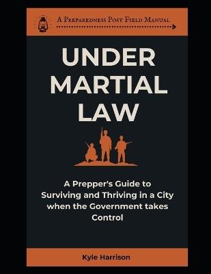 Under Martial Law: A Prepper's Guide To Surviving and Thriving in a City When the Government Takes Control - Kyle Harrison - cover