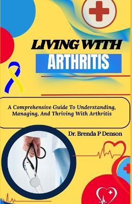 living with Arthritis: A Comprehensive Guide To Understanding, Managing, And Thriving With Arthritis - Brenda P Denson - cover