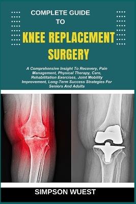 Complete Guide to Knee Replacement Surgery: A Comprehensive Insight To Recovery, Pain Management, Physical Therapy, Care, Rehabilitation Exercises, Joint Mobility Improvement, Long-Term Success Strategies For Seniors And Adults - Simpson Wuest - cover