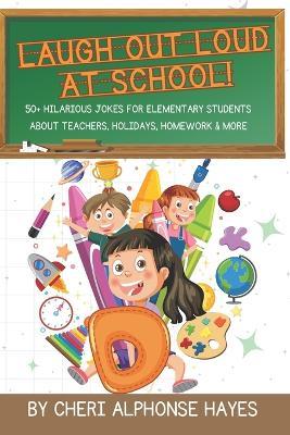 Laugh Out Loud at School!: 50+ Hilarious Jokes for Elementary Students About Teachers, Holidays, Homework & More - Cheri Alphonse Hayes - cover