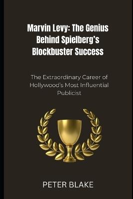 Marvin Levy: The Genius Behind Spielberg's Blockbuster Success: The Extraordinary Career of Hollywood's Most Influential Publicist - Peter Blake - cover