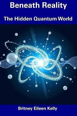 Beneath Reality: The Hidden Quantum World - Britney Eileen Kelly - cover