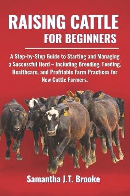 Raising Cattle for Beginners: A Step-by-Step Guide to Starting and Managing a Successful Herd - Including Breeding, Feeding, Healthcare, and Profitable Farm Practices for New Cattle Farmers. - Samantha J T Brooke - cover