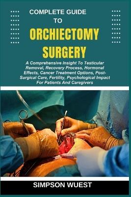 Complete Guide to Orchiectomy Surgery: A Comprehensive Insight To Testicular Removal, Recovery Process, Hormonal Effects, Cancer Treatment Options, Post-Surgical Care, Fertility, Psychological Impact For Patients And Caregivers - Simpson Wuest - cover