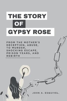 The Story of Gypsy Rose: From the Mother's Deception, Abuse, To Murder, Shocking Escape, Prison Years, and Rebirth - John A Esquivel - cover