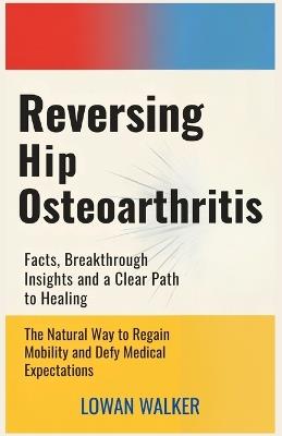 Reversing Hip Osteoarthritis: Facts, Breakthrough Insights, and a Clear Path to Healing-The Natural Way to Regain Mobility and Defy Medical Expectations - Lowan Walker - cover