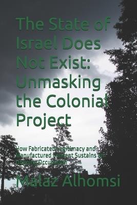 The State of Israel Does Not Exist: Unmasking the Colonial Project: How Fabricated Legitimacy and Manufactured Consent Sustains an Ongoing Occupation - Malaz Alhomsi - cover