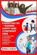 Parenting 101 - Raising Happy and Confident Kids: A Practical Guide to Nurturing Emotional Intelligence, Independence and Resilience