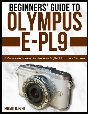 Beginners' Guide to Olympus E-Pl9: A Complete Manual to Use Your Stylist Mirrorless Camera - Robert B Furr - cover