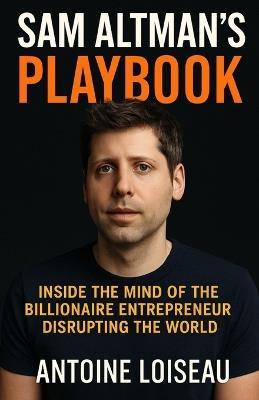 Sam Altman's Playbook: Inside the Mind of the Billionaire Entrepreneur Disrupting the World: How the creator of OpenAI thinks, decides, and builds - and how you can apply it to your own success - Antoine Loiseau - cover