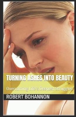 Turning Ashes into Beauty: Overcoming Life's Deepest Struggles - Robert Bohannon - cover