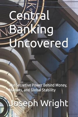 Central Banking Uncovered: The Secretive Power Behind Money, Markets, and Global Stability - Joseph Wright - cover
