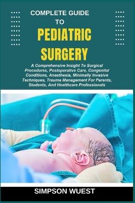 Complete Guide to Pediatric Surgery: A Comprehensive Insight To Surgical Procedures, Postoperative Care, Congenital Conditions, Anesthesia, Minimally Invasive Techniques, Trauma Management For Parents, Students, And Healthcare Professionals - Simpson Wuest - cover