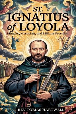 St. Ignatius of Loyola: Miracles, Mysticism, and Military Precision. - Tobias Hartwell - cover