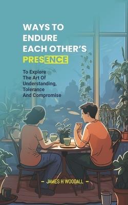 Ways to Endure Each Other's Presence: To Explore the Art of Understanding, Tolerance and Compromise - James H Woodall - cover