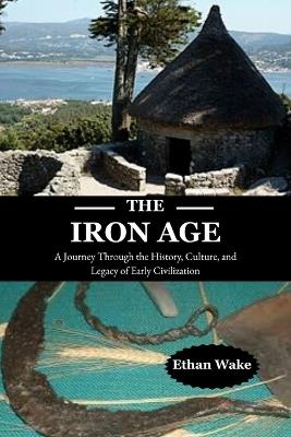 The Iron Age: A Journey Through the History, Culture, and Legacy of Early Civilization - Ethan Wake - cover
