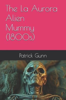 The La Aurora Alien Mummy (1800s) - Patrick Gunn - cover